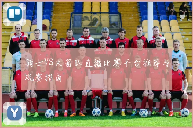 骑士VS火箭队直播比赛平台推荐与观赛指南