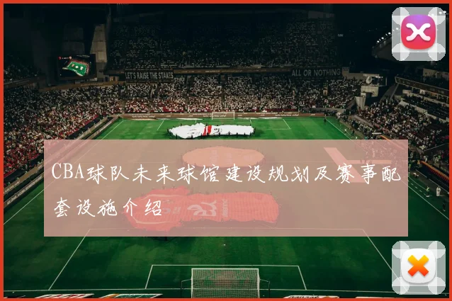 CBA球队未来球馆建设规划及赛事配套设施介绍