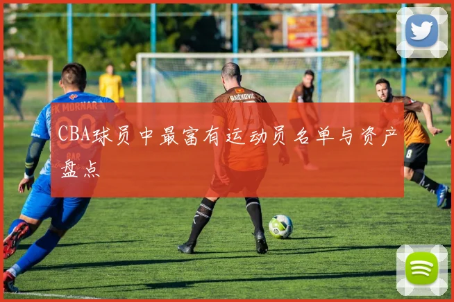 CBA球员中最富有运动员名单与资产盘点