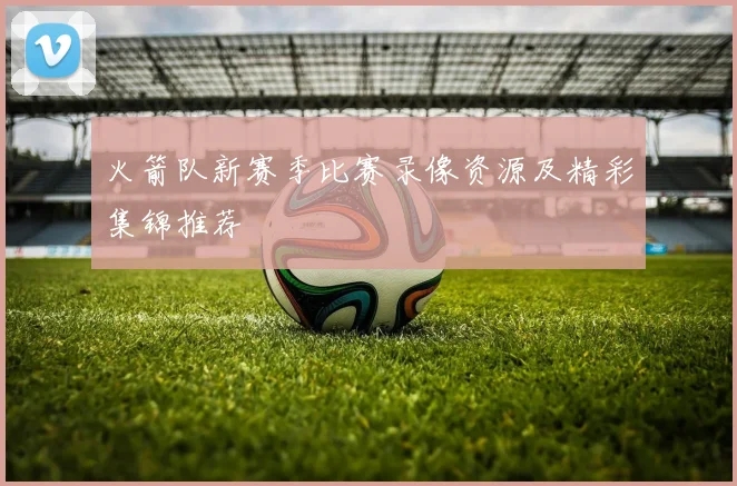 火箭队新赛季比赛录像资源及精彩集锦推荐