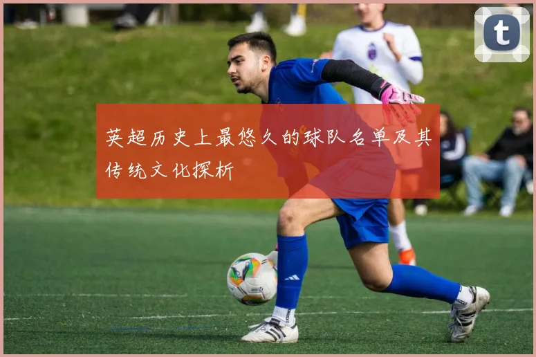 英超历史上最悠久的球队名单及其传统文化探析