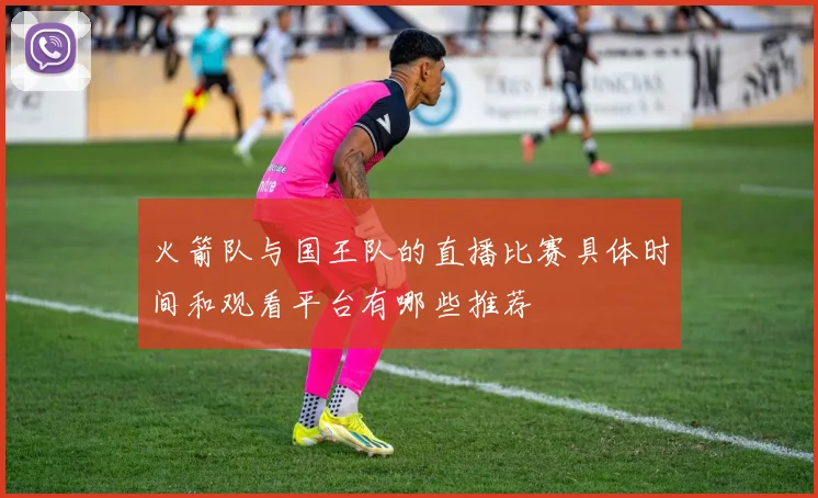 火箭队与国王队的直播比赛具体时间和观看平台有哪些推荐
