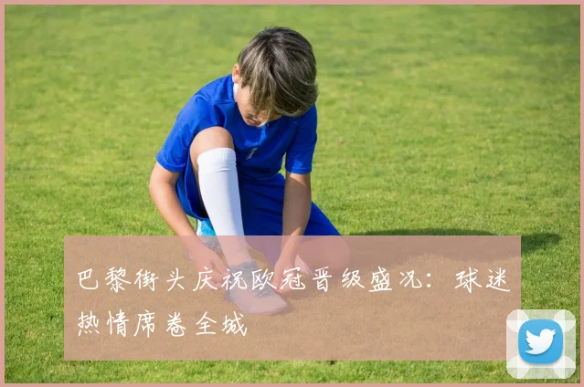 巴黎街头庆祝欧冠晋级盛况：球迷热情席卷全城