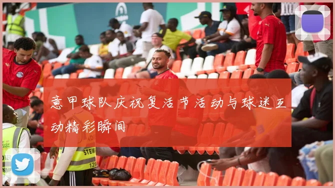 意甲球队庆祝复活节活动与球迷互动精彩瞬间