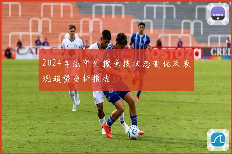 2024年法甲外援竞技状态变化及表现趋势分析报告